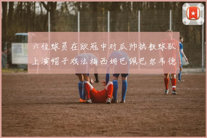 六位球员在欧冠中对瓜帅执教球队上演帽子戏法梅西姆巴佩巴尔韦德等人齐聚