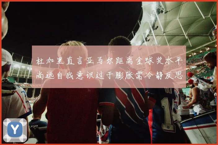 杜加里直言亚马尔距离金球奖水平尚远自我意识过于膨胀需冷静反思