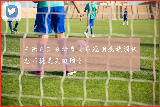 卡西利亚分析皇马争冠困境强调状态不稳是关键因素