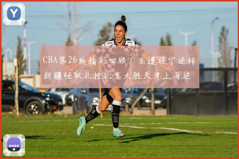 CBA第26轮精彩回顾广东遭辽宁逆转新疆轻取北控北京大胜天津上海逆转青岛展现实力