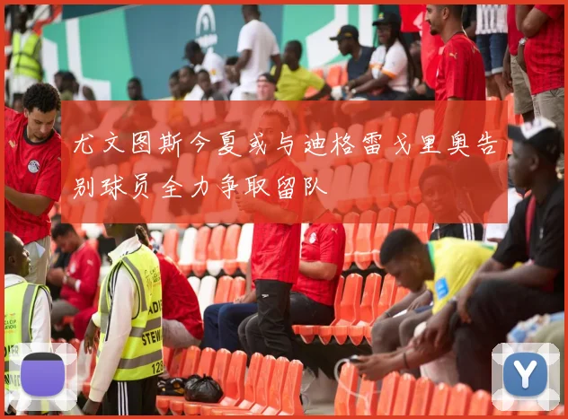 尤文图斯今夏或与迪格雷戈里奥告别球员全力争取留队