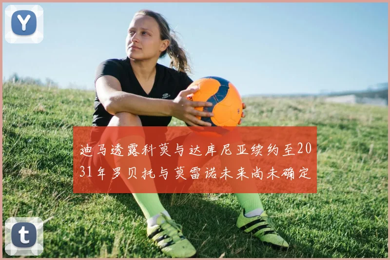 迪马透露科莫与达库尼亚续约至2031年罗贝托与莫雷诺未来尚未确定