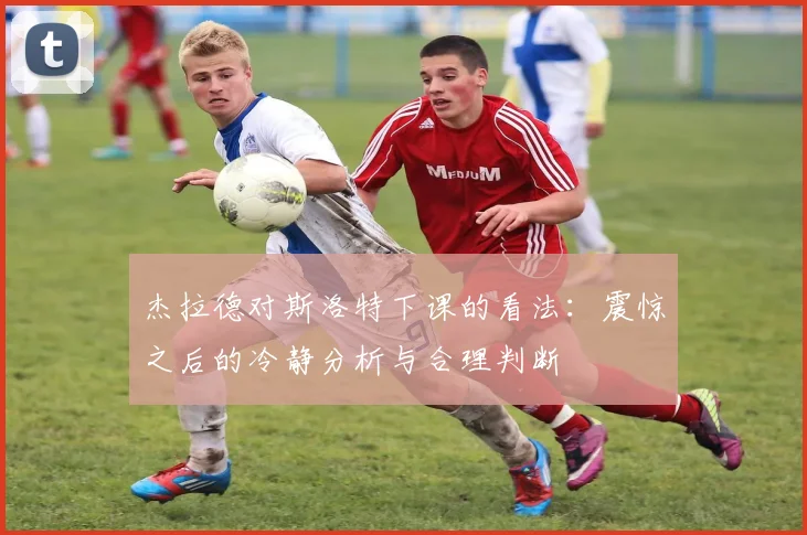 杰拉德对斯洛特下课的看法：震惊之后的冷静分析与合理判断
