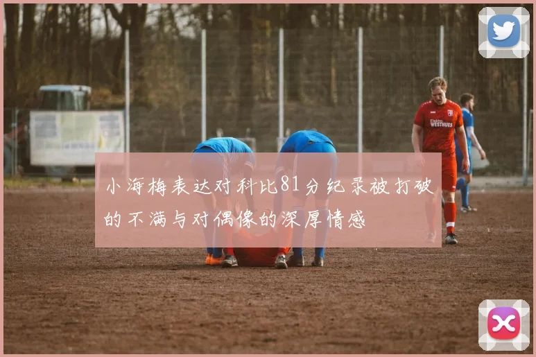 小海梅表达对科比81分纪录被打破的不满与对偶像的深厚情感