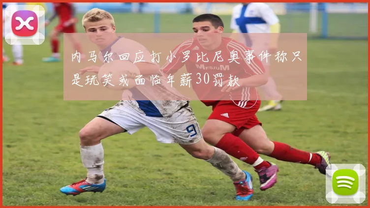 内马尔回应打小罗比尼奥事件称只是玩笑或面临年薪30罚款