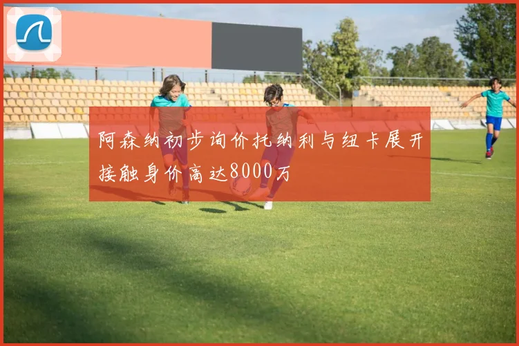 阿森纳初步询价托纳利与纽卡展开接触身价高达8000万