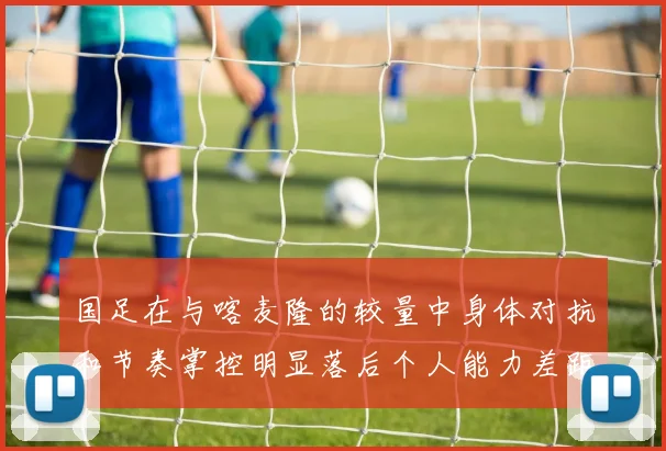 国足在与喀麦隆的较量中身体对抗和节奏掌控明显落后个人能力差距显著