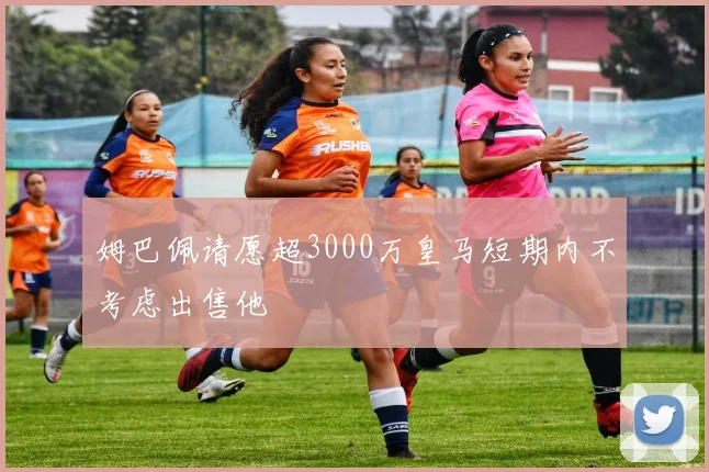 姆巴佩请愿超3000万皇马短期内不考虑出售他