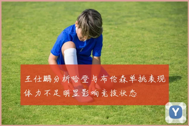 王仕鹏分析哈登与布伦森单挑表现体力不足明显影响竞技状态
