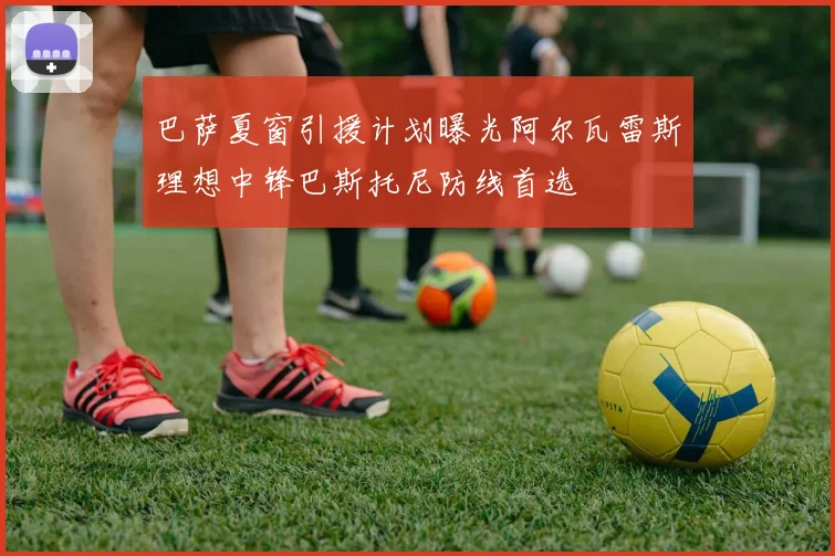 巴萨夏窗引援计划曝光阿尔瓦雷斯理想中锋巴斯托尼防线首选