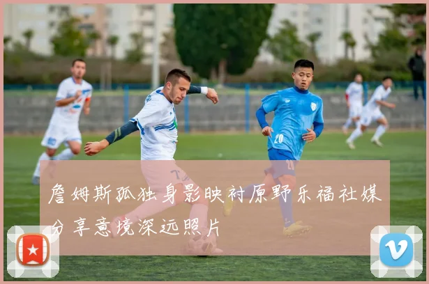 詹姆斯孤独身影映衬原野乐福社媒分享意境深远照片
