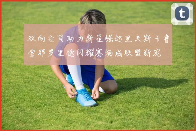 双向合同助力新星崛起里夫斯卡鲁索邓罗里德闪耀赛场成联盟新宠