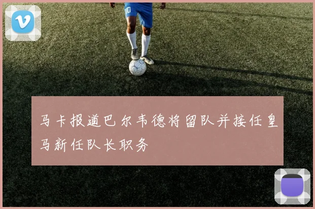 马卡报道巴尔韦德将留队并接任皇马新任队长职务