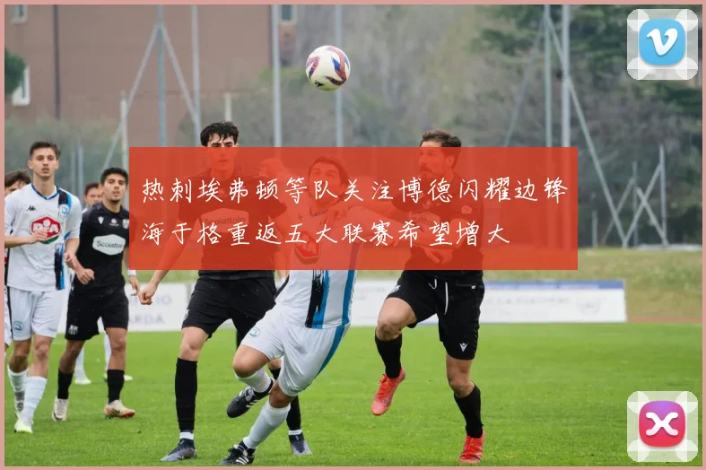 热刺埃弗顿等队关注博德闪耀边锋海于格重返五大联赛希望增大