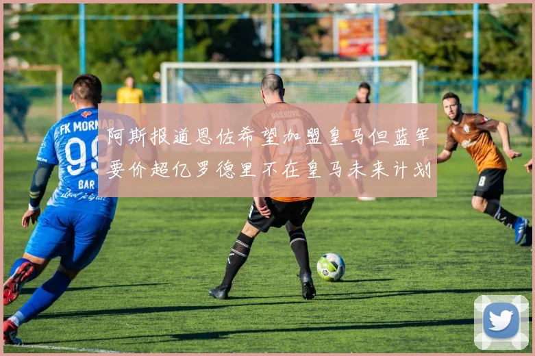 阿斯报道恩佐希望加盟皇马但蓝军要价超亿罗德里不在皇马未来计划中