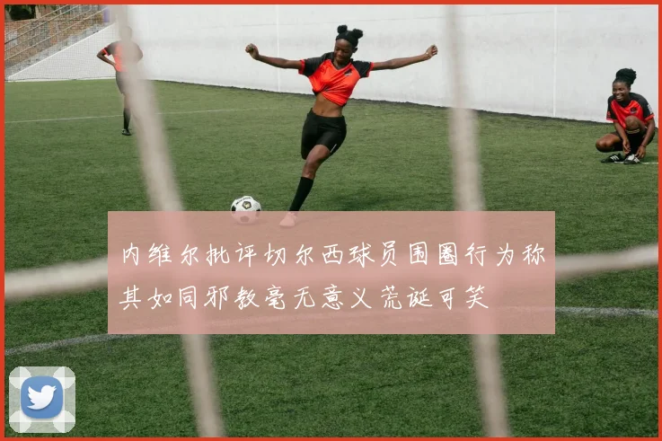 内维尔批评切尔西球员围圈行为称其如同邪教毫无意义荒诞可笑