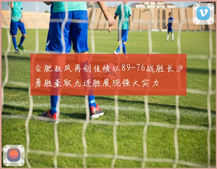 合肥狂风再创佳绩以89-76战胜长沙勇胜豪取九连胜展现强大实力