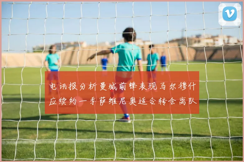 电讯报分析曼城前锋表现马尔穆什应续约一季萨维尼奥适合转会离队