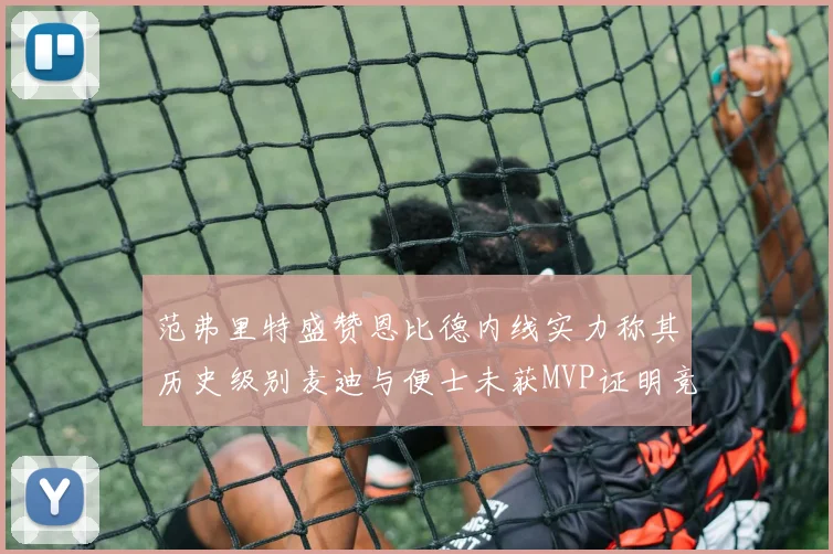 范弗里特盛赞恩比德内线实力称其历史级别麦迪与便士未获MVP证明竞争激烈